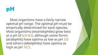 pH
Most organisms have a fairly narrow
optimal pH range. The optimal pH must be
empirically determined for each species.
Most organisms (neutralophiles) grow best
at a pH of 6.0–8.0, although some forms
(acidophils) have optima as low as pH 3.0
and others (alkaliphiles) have optima as
high as pH 10.5.
 