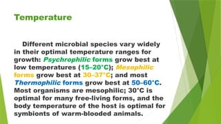 Temperature
Different microbial species vary widely
in their optimal temperature ranges for
growth: Psychrophilic forms grow best at
low temperatures (15–20°C); Mesophilic
forms grow best at 30–37°C; and most
Thermophilic forms grow best at 50–60°C.
Most organisms are mesophilic; 30°C is
optimal for many free-living forms, and the
body temperature of the host is optimal for
symbionts of warm-blooded animals.
 