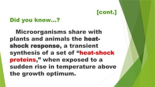 [cont.]
Microorganisms share with
plants and animals the heat-
shock response, a transient
synthesis of a set of “heat-shock
proteins,” when exposed to a
sudden rise in temperature above
the growth optimum.
Did you know…?
 