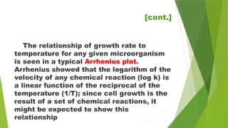 The relationship of growth rate to
temperature for any given microorganism
is seen in a typical Arrhenius plot.
Arrhenius showed that the logarithm of the
velocity of any chemical reaction (log k) is
a linear function of the reciprocal of the
temperature (1/T); since cell growth is the
result of a set of chemical reactions, it
might be expected to show this
relationship
[cont.]
 