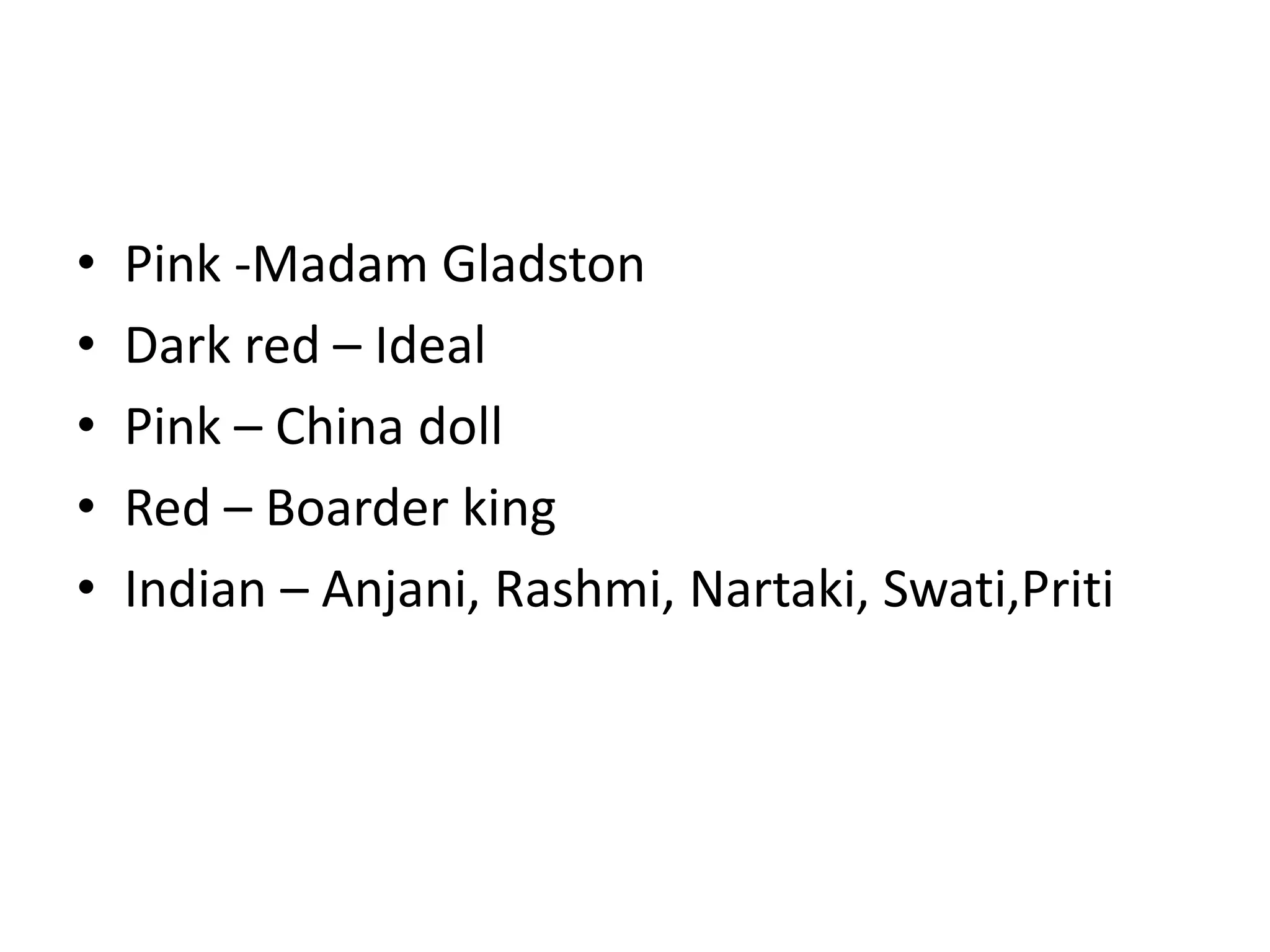 • Pink -Madam Gladston
• Dark red – Ideal
• Pink – China doll
• Red – Boarder king
• Indian – Anjani, Rashmi, Nartaki, Swati,Priti
 