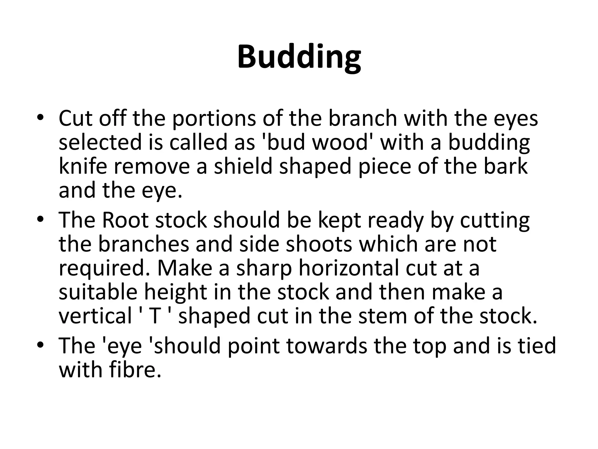 Budding
• Cut off the portions of the branch with the eyes
selected is called as 'bud wood' with a budding
knife remove a shield shaped piece of the bark
and the eye.
• The Root stock should be kept ready by cutting
the branches and side shoots which are not
required. Make a sharp horizontal cut at a
suitable height in the stock and then make a
vertical ' T ' shaped cut in the stem of the stock.
• The 'eye 'should point towards the top and is tied
with fibre.
 