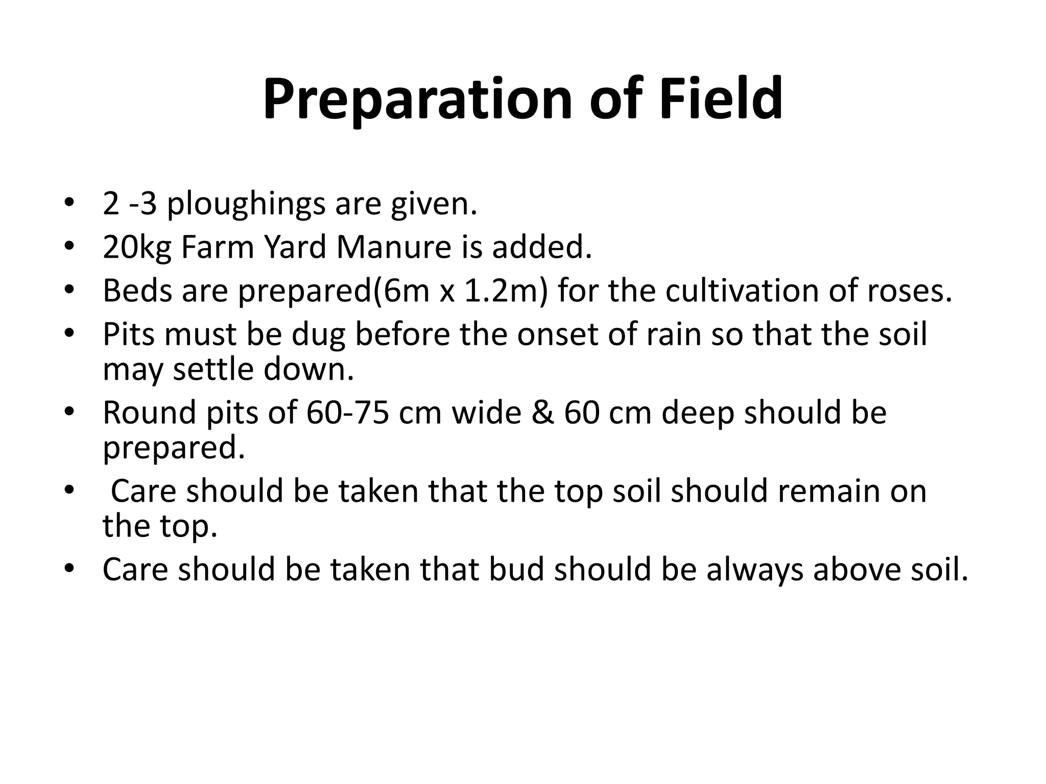 Preparation of Field
• 2 -3 ploughings are given.
• 20kg Farm Yard Manure is added.
• Beds are prepared(6m x 1.2m) for the cultivation of roses.
• Pits must be dug before the onset of rain so that the soil
may settle down.
• Round pits of 60-75 cm wide & 60 cm deep should be
prepared.
• Care should be taken that the top soil should remain on
the top.
• Care should be taken that bud should be always above soil.
 