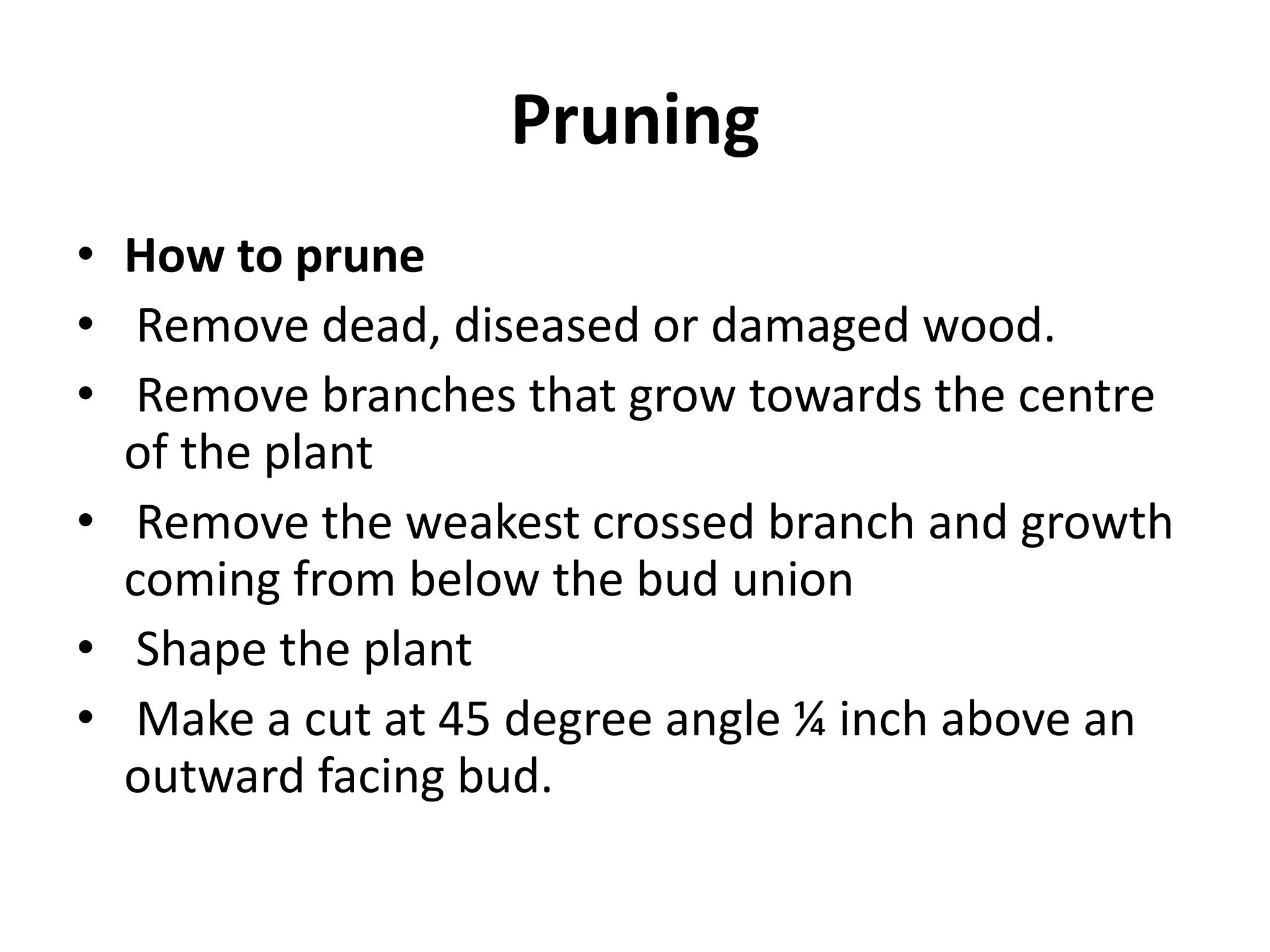 Pruning
• How to prune
• Remove dead, diseased or damaged wood.
• Remove branches that grow towards the centre
of the plant
• Remove the weakest crossed branch and growth
coming from below the bud union
• Shape the plant
• Make a cut at 45 degree angle ¼ inch above an
outward facing bud.
 