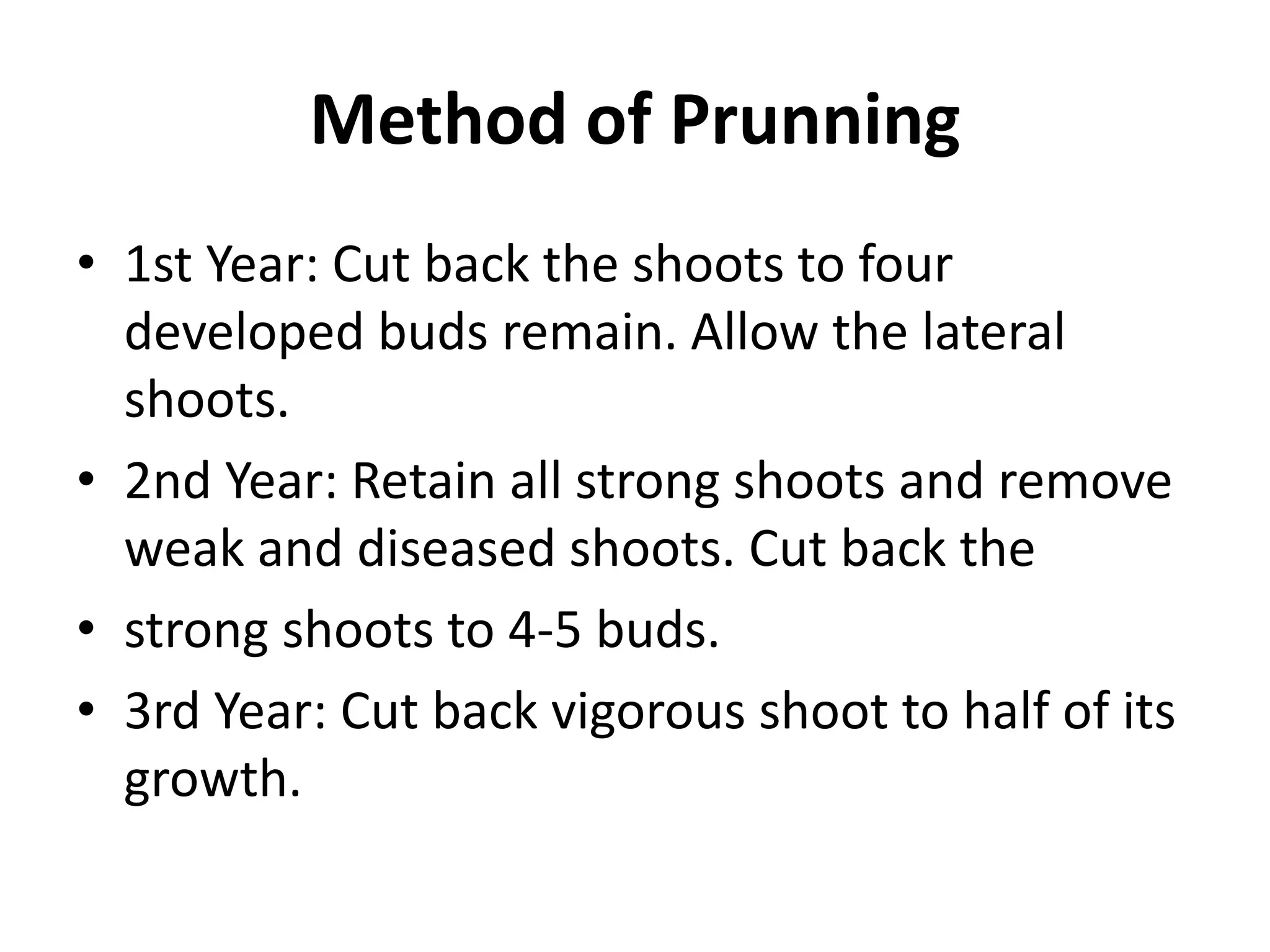 Method of Prunning
• 1st Year: Cut back the shoots to four
developed buds remain. Allow the lateral
shoots.
• 2nd Year: Retain all strong shoots and remove
weak and diseased shoots. Cut back the
• strong shoots to 4-5 buds.
• 3rd Year: Cut back vigorous shoot to half of its
growth.
 