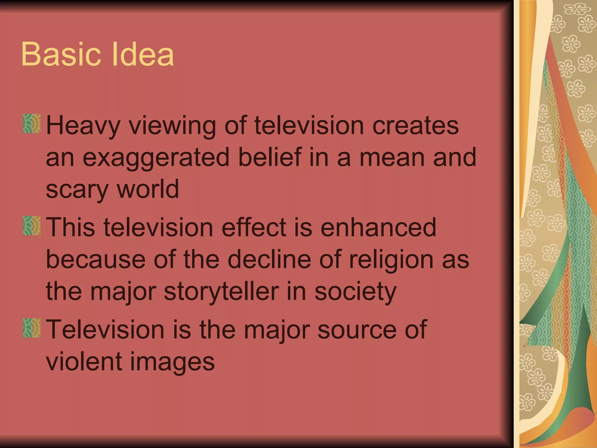Basic Idea Heavy viewing of television creates an exaggerated belief in a mean and scary world This television effect is enhanced because of the decline of religion as the major storyteller in society Television is the major source of violent images 