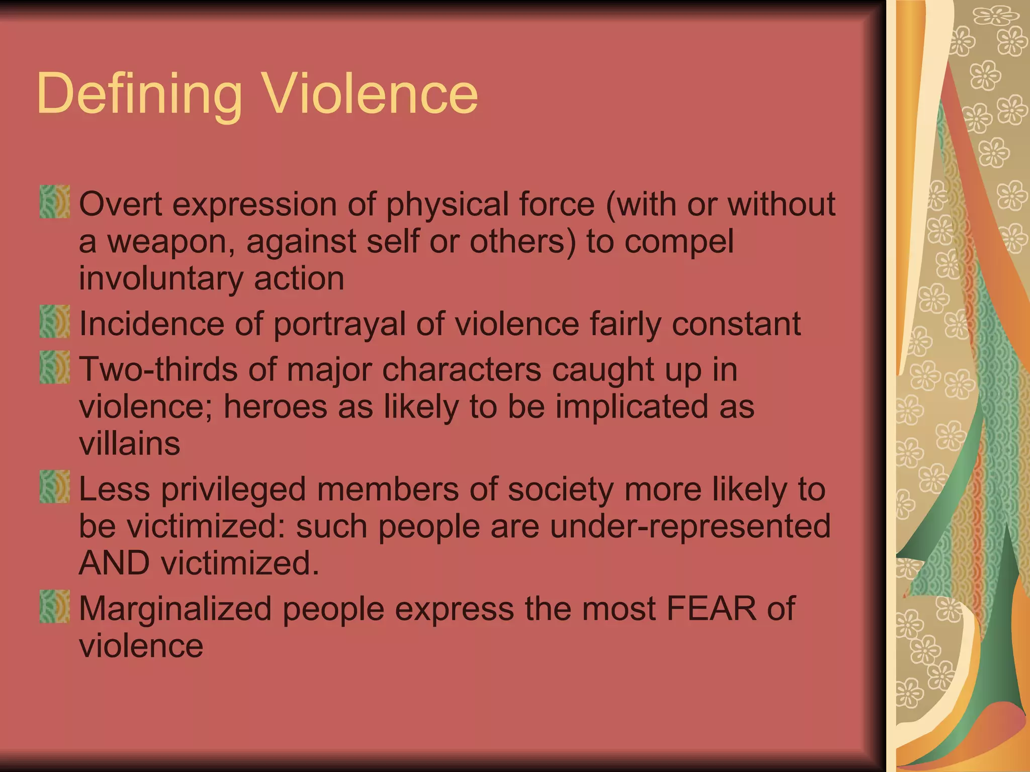 Defining Violence Overt expression of physical force (with or without a weapon, against self or others) to compel involuntary action Incidence of portrayal of violence fairly constant Two-thirds of major characters caught up in violence; heroes as likely to be implicated as villains Less privileged members of society more likely to be victimized: such people are under-represented AND victimized.  Marginalized people express the most FEAR of violence 