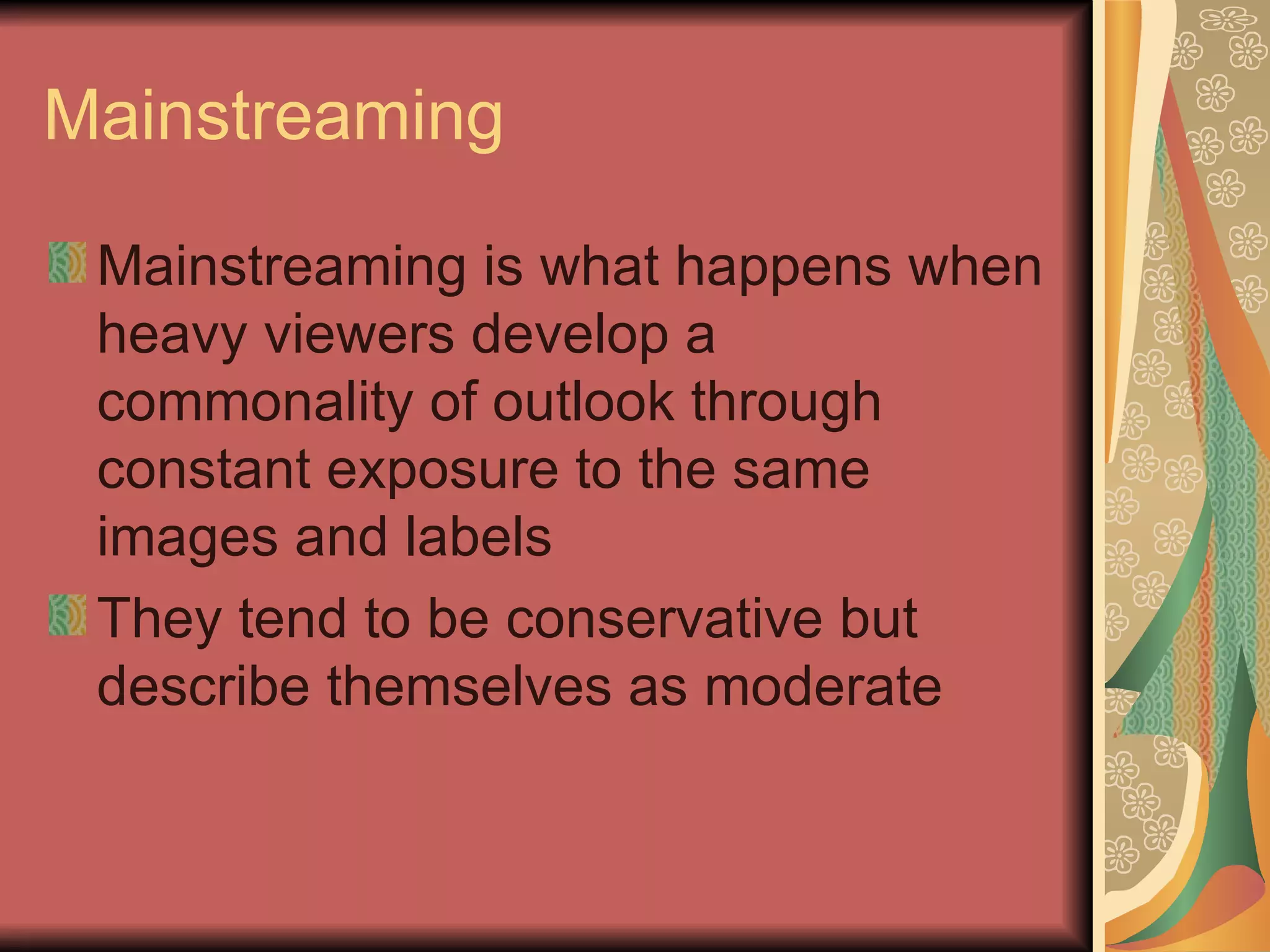 Mainstreaming Mainstreaming is what happens when heavy viewers develop a commonality of outlook through constant exposure to the same images and labels They tend to be conservative but describe themselves as moderate 