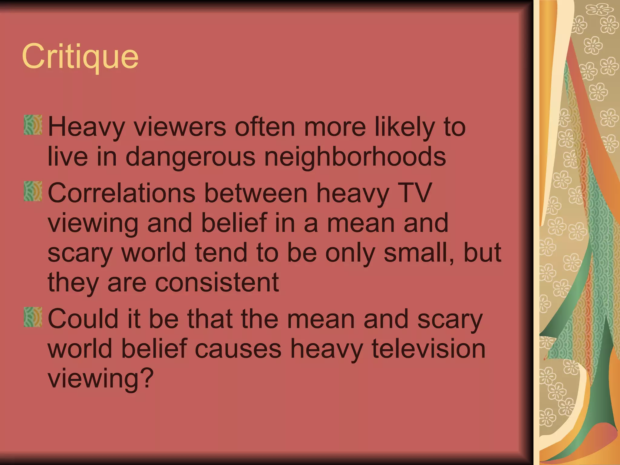 Critique Heavy viewers often more likely to live in dangerous neighborhoods Correlations between heavy TV viewing and belief in a mean and scary world tend to be only small, but they are consistent Could it be that the mean and scary world belief causes heavy television viewing?  