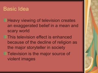 Basic Idea Heavy viewing of television creates an exaggerated belief in a mean and scary world This television effect is enhanced because of the decline of religion as the major storyteller in society Television is the major source of violent images 