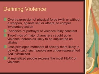 Defining Violence Overt expression of physical force (with or without a weapon, against self or others) to compel involuntary action Incidence of portrayal of violence fairly constant Two-thirds of major characters caught up in violence; heroes as likely to be implicated as villains Less privileged members of society more likely to be victimized: such people are under-represented AND victimized.  Marginalized people express the most FEAR of violence 