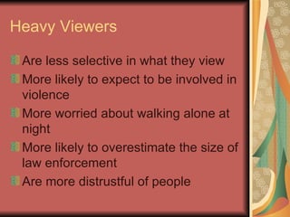 Heavy Viewers Are less selective in what they view More likely to expect to be involved in violence More worried about walking alone at night More likely to overestimate the size of law enforcement Are more distrustful of people 