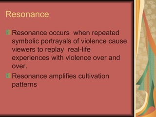 Resonance Resonance occurs  when repeated symbolic portrayals of violence cause viewers to replay  real-life experiences with violence over and over. Resonance amplifies cultivation patterns 