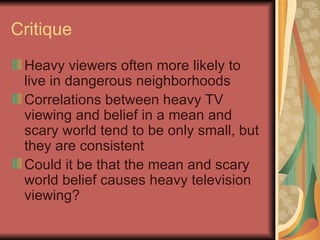 Critique Heavy viewers often more likely to live in dangerous neighborhoods Correlations between heavy TV viewing and belief in a mean and scary world tend to be only small, but they are consistent Could it be that the mean and scary world belief causes heavy television viewing?  