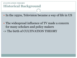 CULTIVATION THEORYHistorical BackgroundIn the 1950s, Television became a way of life in USThe widespread influence of TV made a concern for many scholars and policy makers-> The birth of CULTIVATION THEORY