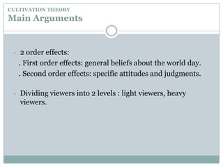 CULTIVATION THEORYMain Arguments2 order effects:   . First order effects: general beliefs about the world day.   . Second order effects: specific attitudes and judgments.Dividing viewers into 2 levels : light viewers, heavy viewers.CULTIVATION THEORYMain ArgumentsHeavy viewers’ demographics:. Young people   . Low socio-economic groups   .Watching TV more than 4 hours/day    .Being affected by Mean World Syndrome(They see the world as a nastier and more violent than what it really is.)   . Involved in Resonance – a double dose effect.