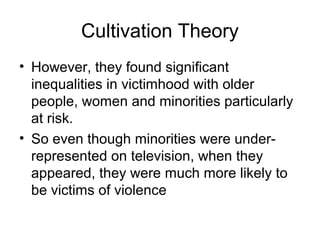 Cultivation Theory
• However, they found significant
inequalities in victimhood with older
people, women and minorities particularly
at risk.
• So even though minorities were underrepresented on television, when they
appeared, they were much more likely to
be victims of violence

 
