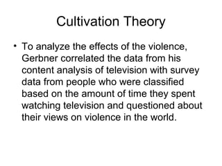 Cultivation Theory
• To analyze the effects of the violence,
Gerbner correlated the data from his
content analysis of television with survey
data from people who were classified
based on the amount of time they spent
watching television and questioned about
their views on violence in the world.

 
