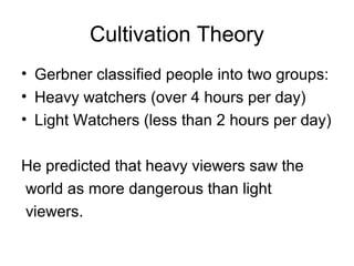 Cultivation Theory
• Gerbner classified people into two groups:
• Heavy watchers (over 4 hours per day)
• Light Watchers (less than 2 hours per day)
He predicted that heavy viewers saw the
world as more dangerous than light
viewers.

 