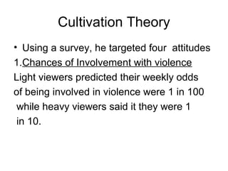 Cultivation Theory
• Using a survey, he targeted four attitudes
1.Chances of Involvement with violence
Light viewers predicted their weekly odds
of being involved in violence were 1 in 100
while heavy viewers said it they were 1
in 10.

 
