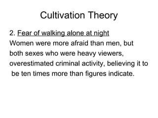 Cultivation Theory
2. Fear of walking alone at night
Women were more afraid than men, but
both sexes who were heavy viewers,
overestimated criminal activity, believing it to
be ten times more than figures indicate.

 