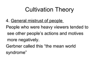 Cultivation Theory
4. General mistrust of people
People who were heavy viewers tended to
see other people’s actions and motives
more negatively.
Gerbner called this “the mean world
syndrome”

 