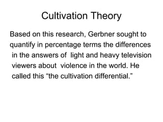Cultivation Theory
Based on this research, Gerbner sought to
quantify in percentage terms the differences
in the answers of light and heavy television
viewers about violence in the world. He
called this “the cultivation differential.”

 