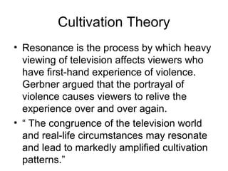 Cultivation Theory
• Resonance is the process by which heavy
viewing of television affects viewers who
have first-hand experience of violence.
Gerbner argued that the portrayal of
violence causes viewers to relive the
experience over and over again.
• “ The congruence of the television world
and real-life circumstances may resonate
and lead to markedly amplified cultivation
patterns.”

 