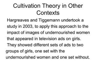 Cultivation Theory in Other
Contexts
Hargreaves and Tiggemann undertook a
study in 2003, to apply this approach to the
impact of images of undernourished women
that appeared in television ads on girls.
They showed different sets of ads to two
groups of girls, one set with the
undernourished women and one set without.

 