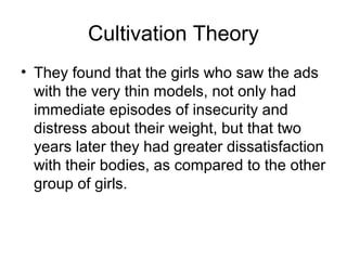 Cultivation Theory
• They found that the girls who saw the ads
with the very thin models, not only had
immediate episodes of insecurity and
distress about their weight, but that two
years later they had greater dissatisfaction
with their bodies, as compared to the other
group of girls.

 