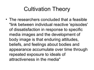 Cultivation Theory
• The researchers concluded that a feasible
"link between individual reactive 'episodes'
of dissatisfaction in response to specific
media images and the development of
body image is that enduring attitudes,
beliefs, and feelings about bodies and
appearance accumulate over time through
repeated exposure to ideals of
attractiveness in the media"

 