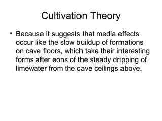 Cultivation Theory
• Because it suggests that media effects
occur like the slow buildup of formations
on cave floors, which take their interesting
forms after eons of the steady dripping of
limewater from the cave ceilings above.

 