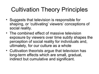 Cultivation Theory Principles
• Suggests that television is responsible for
shaping, or ‘cultivating’ viewers’ conceptions of
social reality.
• The combined effect of massive television
exposure by viewers over time subtly shapes the
perception of social reality for individuals and,
ultimately, for our culture as a whole
• Cultivation theorists argue that television has
long-term effects which are small, gradual,
indirect but cumulative and significant.

 