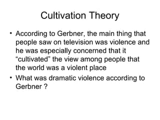 Cultivation Theory
• According to Gerbner, the main thing that
people saw on television was violence and
he was especially concerned that it
“cultivated” the view among people that
the world was a violent place
• What was dramatic violence according to
Gerbner ?

 