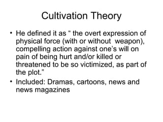 Cultivation Theory
• He defined it as “ the overt expression of
physical force (with or without weapon),
compelling action against one’s will on
pain of being hurt and/or killed or
threatened to be so victimized, as part of
the plot.”
• Included: Dramas, cartoons, news and
news magazines

 