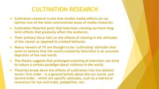CULTIVATION RESEARCH
 Cultivation research is one that studies media effects (in my
opinion one of the most controversial areas of media research).
 Cultivation theorists posit that television viewing can have long-
term effects that gradually affect the audience.
 Their primary focus falls on the effects of viewing in the attitudes
of the viewer as opposed to created behavior.
 Heavy viewers of TV are thought to be ‘cultivating’ attitudes that
seem to believe that the world created by television is an accurate
depiction of the real world.
 The theory suggests that prolonged watching of television can tend
to induce a certain paradigm about violence in the world.
 Theorists break down the effects of cultivation into two distinct
levels: first order – is a general beliefs about the our world, and
second order – which are specific attitudes, such as a hatred or
reverence for law and order, pedophiles, etc.
 