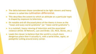  The delta between those considered to be light viewers and heavy
viewers is called the cultivation differential.
 This describes the extent to which an attitude on a particular topic
is shaped by exposure to television.
 On notable and oft discussed piece of the theory is know as the
“mean and scary world syndrome” (or “mean world syndrome”).
 In a nutshell, heavy viewing of television and the associated
violence (think: ID Network, Law and Order, CSI, NCIS, Bones, etc.)
 Leads the viewer to believe that the world is a much more
dangerous place than it actually is, with a serial killer, rapist, or
pedophile lurking around every corner.
 