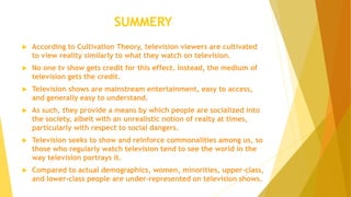 SUMMERY
 According to Cultivation Theory, television viewers are cultivated
to view reality similarly to what they watch on television.
 No one tv show gets credit for this effect. Instead, the medium of
television gets the credit.
 Television shows are mainstream entertainment, easy to access,
and generally easy to understand.
 As such, they provide a means by which people are socialized into
the society, albeit with an unrealistic notion of realty at times,
particularly with respect to social dangers.
 Television seeks to show and reinforce commonalities among us, so
those who regularly watch television tend to see the world in the
way television portrays it.
 Compared to actual demographics, women, minorities, upper-class,
and lower-class people are under-represented on television shows.
 