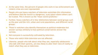  At the same time, the percent of people who work in law enforcement and
violent crime are over-represented.
 People who are heavy watchers of television assimilate this information
and believe that the world is a dangerous, scary place where others can't
be trusted. This is known as the "mean world syndrome."
 Further, heavy watchers of tv blur distinctions between social groups such
as the poor and the rich, urban and rural populations, and different racial
groups.
 Those tv watchers also identify themselves as political moderates but
answer surveys similarly to how political conservatives answer the
surveys.
 Not everyone is successfully cultivated by television.
 Those who watch little television are not affected.
 Likewise, people who talk about what they see, especially adolescents
who talk with their parents, are less likely to alter their view of reality to
match what they see on television.
 