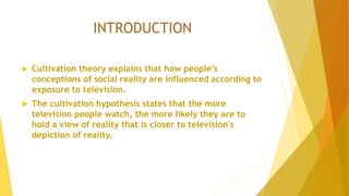 INTRODUCTION
 Cultivation theory explains that how people’s
conceptions of social reality are influenced according to
exposure to television.
 The cultivation hypothesis states that the more
television people watch, the more likely they are to
hold a view of reality that is closer to television's
depiction of reality.
 