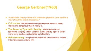 George Gerbner(1960)
 “Cultivation Theory claims that television promotes us to believe a
view of real life that is inaccurate.”
 Cultivation: Because television portrays the world as more
violent and dangerous than it really is.
 The Power of Synthetic Reality: Where Mean World
Syndrome can play a role. Gerbner claims that by age 6 a child’s
world view has been established by television.
 Mainstreaming: The power of television to insinuate it’s views
into mainstream cultural life.
 