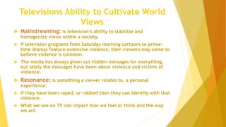 Televisions Ability to Cultivate World
Views
 Mainstreaming: is television’s ability to stabilize and
homogenize views within a society.
 If television programs from Saturday morning cartoons to prime-
time dramas feature extensive violence, then viewers may come to
believe violence is common.
 The media has always given out hidden messages for everything,
but lately the messages have been about violence and victims of
violence.
 Resonance: is something a viewer relates to, a personal
experience.
 If they have been raped, or robbed then they can identify with that
violence.
 What we see on TV can impact how we feel or think and the way
we act.
 