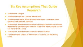 Six Key Assumptions That Guide
Research
 Television is Unique
 Television Forms the Cultural Mainstream
 Television Cultivates Broad Assumptions about Life Rather Than
Specific Attitudes and Opinions
 Television Is a Medium of Conservative Socialization which includes
Mean World Syndrome (the world is filled with mean people and we
can never trust a soul)
 Television Is a Medium of Conservative Socialization
 The Observable Effects of Television on Culture Are Relatively
Small.
 
