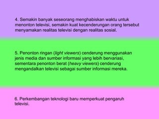 4. Semakin banyak seseorang menghabiskan waktu untuk
menonton televisi, semakin kuat kecenderungan orang tersebut
menyamakan realitas televisi dengan realitas sosial.
5. Penonton ringan (light viewers) cenderung menggunakan
jenis media dan sumber informasi yang lebih bervariasi,
sementara penonton berat (heavy viewers) cenderung
mengandalkan televisi sebagai sumber informasi mereka.
6. Perkembangan teknologi baru memperkuat pengaruh
televisi.
 