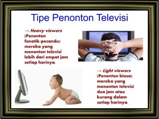 Tipe Penonton Televisi
→ Heavy viewers
(Penonton
fanatik/pecandu)
mereka yang
menonton televisi
lebih dari empat jam
setiap harinya.
→ Light viewers
(Penonton biasa)
mereka yang
menonton televisi
dua jam atau
kurang dalam
setiap harinya.
 