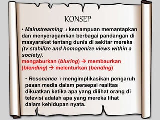 KONSEP
• Mainstreaming › kemampuan memantapkan
dan menyeragamkan berbagai pandangan di
masyarakat tentang dunia di sekitar mereka
(tv stabilize and homogenize views within a
society).
mengaburkan (bluring)  membaurkan
(blending)  melenturkan (bending)
• Resonance › mengimplikasikan pengaruh
pesan media dalam persepsi realitas
dikuatkan ketika apa yang dilihat orang di
televisi adalah apa yang mereka lihat
dalam kehidupan nyata.
 