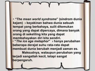 • “The mean world syndrome” (sindrom dunia
kejam) › keyakinan bahwa dunia sebuah
tempat yang berbahaya, sulit ditemukan
orang yang dapat dipercaya, dimana banyak
orang di sekeliling kita yang dapat
membahayakan diri kita sendiri.
• “The ice age metaphor” › hanya perubahan
beberapa derajat suhu rata-rata dapat
membuat dunia berubah menjadi zaman es.
Maksudnya, walaupun perubahan yang
terjadi sangatlah kecil, tetapi sangat
berpengaruh.
 
