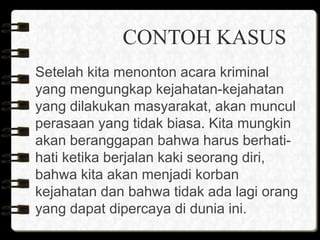 CONTOH KASUS
Setelah kita menonton acara kriminal
yang mengungkap kejahatan-kejahatan
yang dilakukan masyarakat, akan muncul
perasaan yang tidak biasa. Kita mungkin
akan beranggapan bahwa harus berhati-
hati ketika berjalan kaki seorang diri,
bahwa kita akan menjadi korban
kejahatan dan bahwa tidak ada lagi orang
yang dapat dipercaya di dunia ini.
 