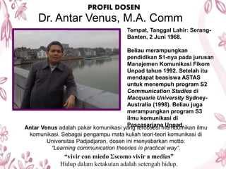 PROFIL DOSEN
Dr. Antar Venus, M.A. Comm
Tempat, Tanggal Lahir: Serang-
Banten, 2 Juni 1968.
Beliau merampungkan
pendidikan S1-nya pada jurusan
Manajemen Komunikasi Fikom
Unpad tahun 1992. Setelah itu
mendapat beasiswa ASTAS
untuk menempuh program S2
Communication Studies di
Macquarie University Sydney-
Australia (1998). Beliau juga
merampungkan program S3
ilmu komunikasi di
Pascasarjana Unpad.Antar Venus adalah pakar komunikasi yang terobsesi membumikan ilmu
komunikasi. Sebagai pengampu mata kuliah teori-teori komunikasi di
Universitas Padjadjaran, dosen ini menyebarkan motto:
“Learning communication theories in practical way”.
“vivir con miedo Ʃscomo vivir a medias”
Hidup dalam ketakutan adalah setengah hidup.
 