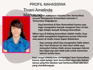 PROFIL MAHASISWA
Tivani Amelinda
ManurungSaya adalah mahasiswa Fakultas Ilmu Komunikasi
jurusan Manajemen Komunikasi semester 2
Universitas Padjadjaran.
Saya berminat di Ilmu Komunikasi karena saya
ingin mengetahui banyak mengenai ilmu ini dan
ingin belajar banyak tentang komunikasi.
Minat saya di bidang komunikasi adalah media. Saya
ingin sekali mengetahui bagaimana proses informasi
atau pesan di media massa dapat disebarkan.
Saya sangat senang bisa mempelajari teori komunikasi,
karena sejak belajar teori komunikasi saya tahu bahwa
semua yang kita lakukan saat berkomunikasi ada teori
yang mendukungnya.
Saya senang sekali bisa mengetahui lebih dalam
dari Teori Kultivasi ini. Dari teori inilah saya
menyadari bahwa tidak semua tayangan televisi
bisa dipercaya dan tidak baik untuk menonton
televisi terlalu lama.
 